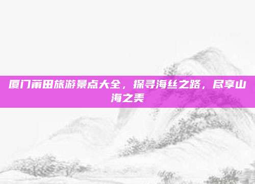 厦门莆田旅游景点大全,探寻海丝之路,尽享山海之美
