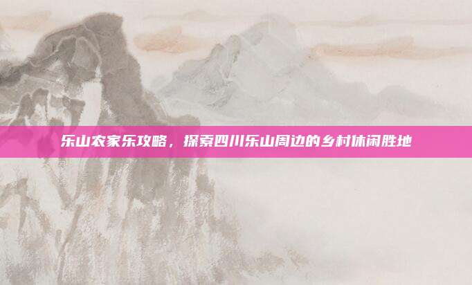 乐山农家乐攻略,探索四川乐山周边的乡村休闲胜地
