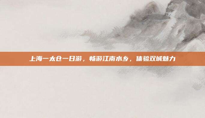 上海一太仓一日游，畅游江南水乡，体验双城魅力