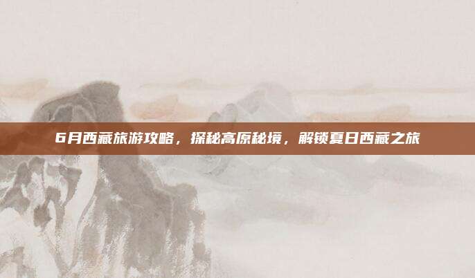 6月西藏旅游攻略，探秘高原秘境，解锁夏日西藏之旅