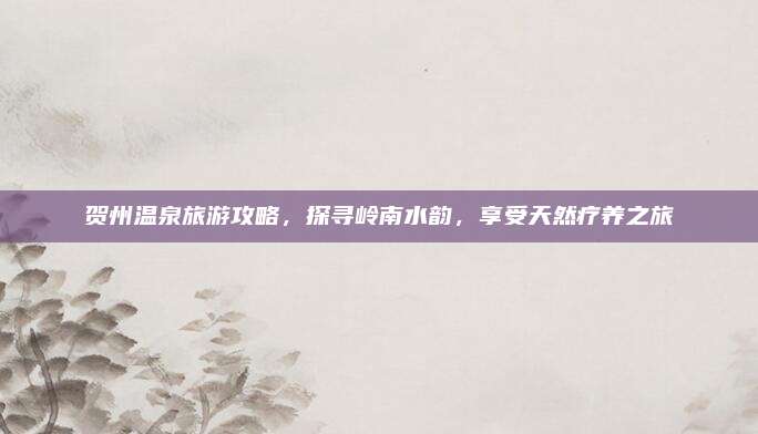 贺州温泉旅游攻略,探寻岭南水韵,享受天然疗养之旅