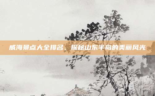 威海景点大全排名，探秘山东半岛的美丽风光
