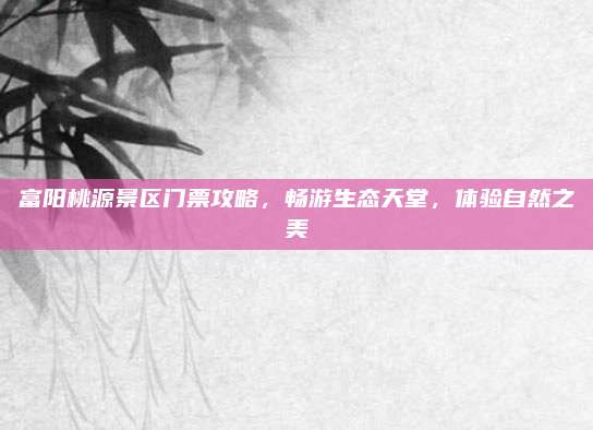 富阳桃源景区门票攻略，畅游生态天堂，体验自然之美