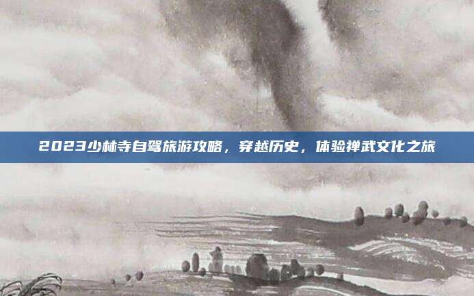 2023少林寺自驾旅游攻略，穿越历史，体验禅武文化之旅