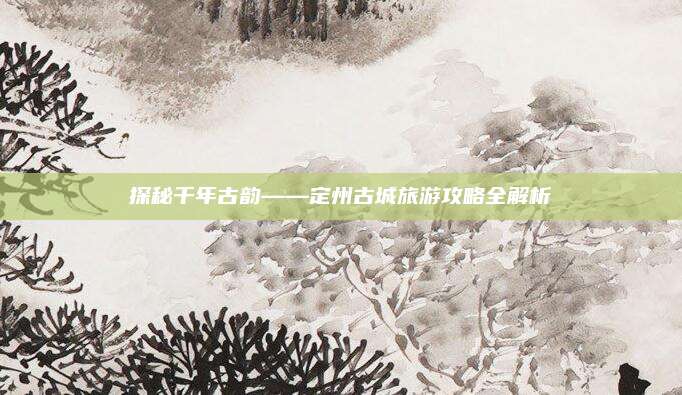 探秘千年古韵——定州古城旅游攻略全解析