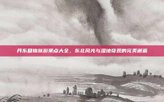 丹东盘锦旅游景点大全，东北风光与湿地奇观的完美邂逅