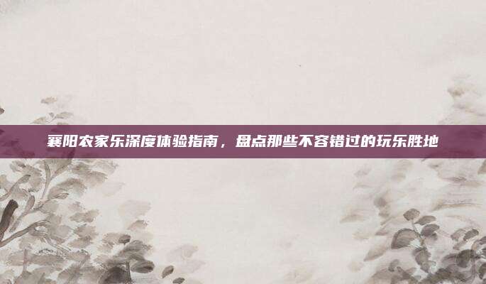 襄阳农家乐深度体验指南，盘点那些不容错过的玩乐胜地