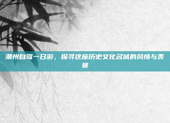 潮州自驾一日游，探寻这座历史文化名城的风情与美景