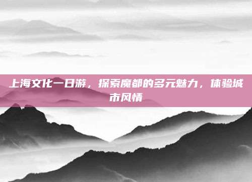 上海文化一日游，探索魔都的多元魅力，体验城市风情