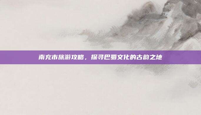 南充市旅游攻略，探寻巴蜀文化的古韵之地