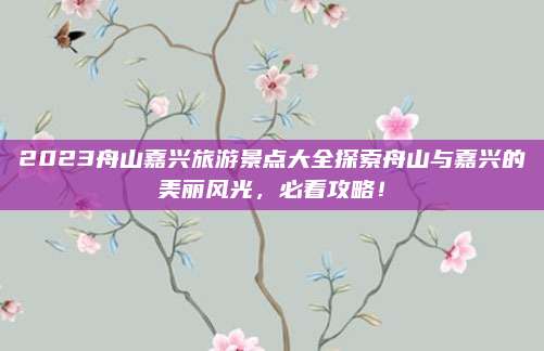 2023舟山嘉兴旅游景点大全探索舟山与嘉兴的美丽风光，必看攻略！