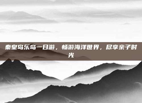 秦皇岛乐岛一日游，畅游海洋世界，尽享亲子时光
