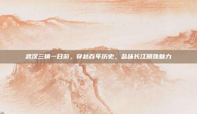 武汉三镇一日游，穿越百年历史，品味长江明珠魅力