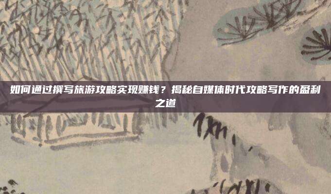 如何通过撰写旅游攻略实现赚钱？揭秘自媒体时代攻略写作的盈利之道