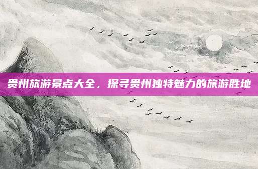 贵州旅游景点大全，探寻贵州独特魅力的旅游胜地