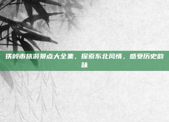 铁岭市旅游景点大全集，探索东北风情，感受历史韵味
