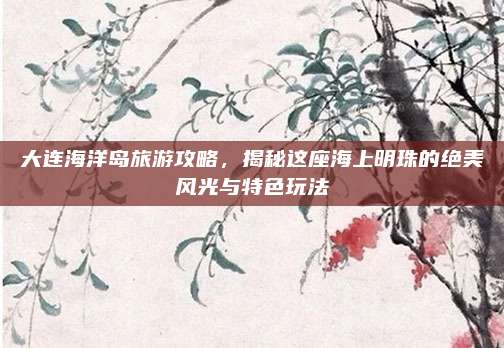 大连海洋岛旅游攻略，揭秘这座海上明珠的绝美风光与特色玩法