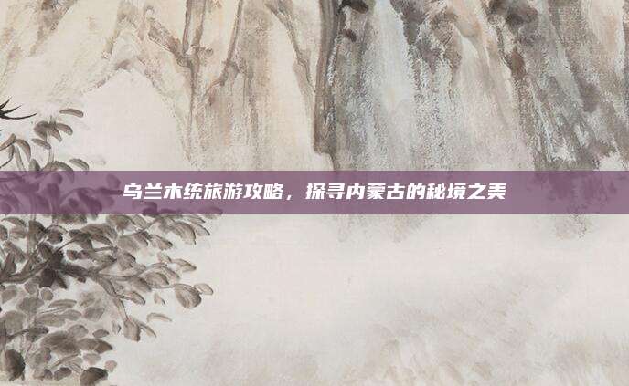 乌兰木统旅游攻略，探寻内蒙古的秘境之美
