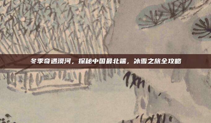 冬季奇遇漠河，探秘中国最北端，冰雪之旅全攻略