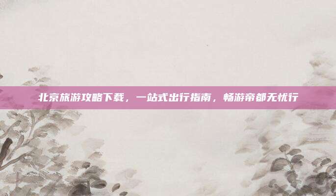 北京旅游攻略下载，一站式出行指南，畅游帝都无忧行