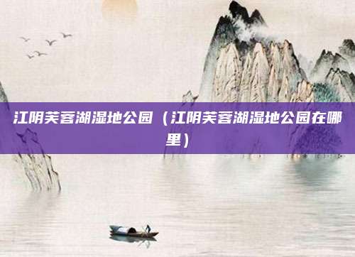 江阴芙蓉湖湿地公园(江阴芙蓉湖湿地公园在哪里)