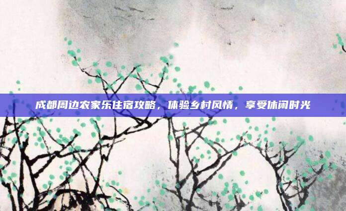 成都周边农家乐住宿攻略，体验乡村风情，享受休闲时光