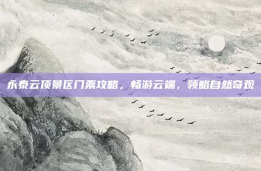 永泰云顶景区门票攻略，畅游云端，领略自然奇观