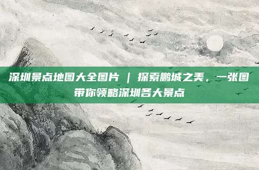 深圳景点地图大全图片 | 探索鹏城之美，一张图带你领略深圳各大景点