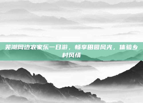 芜湖周边农家乐一日游，畅享田园风光，体验乡村风情
