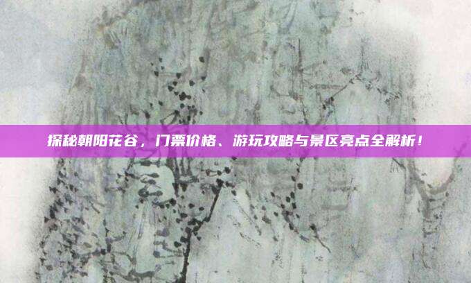 探秘朝阳花谷，门票价格、游玩攻略与景区亮点全解析！