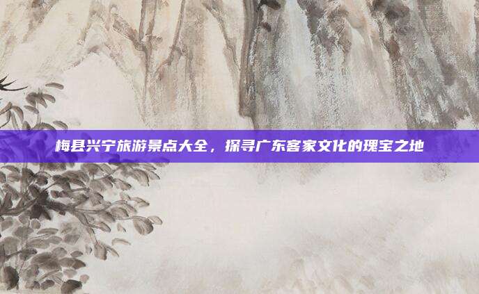 梅县兴宁旅游景点大全,探寻广东客家文化的瑰宝之地