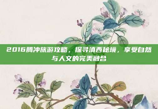 2016腾冲旅游攻略,探寻滇西秘境,享受自然与人文的完美融合