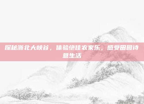 探秘浙北大峡谷,体验绝佳农家乐,感受田园诗意生活