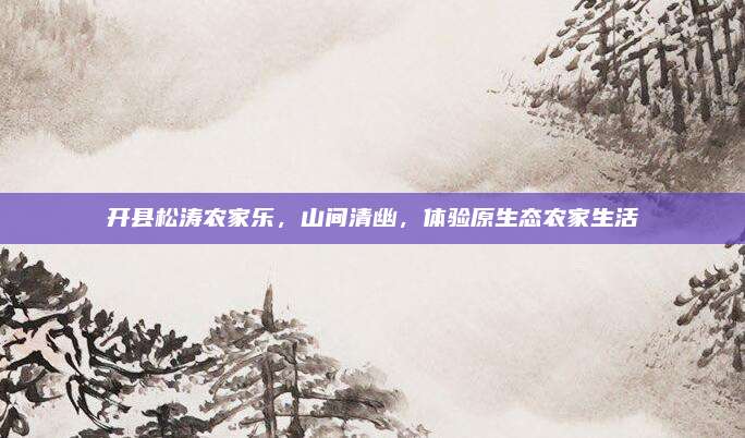 开县松涛农家乐,山间清幽,体验原生态农家生活