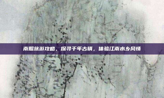 南照旅游攻略,探寻千年古镇,体验江南水乡风情