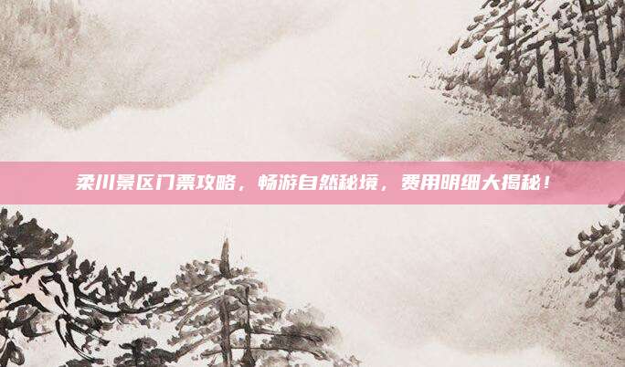 柔川景区门票攻略,畅游自然秘境,费用明细大揭秘!