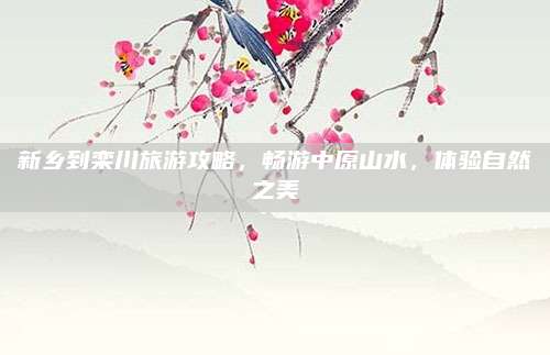 新乡到栾川旅游攻略，畅游中原山水，体验自然之美