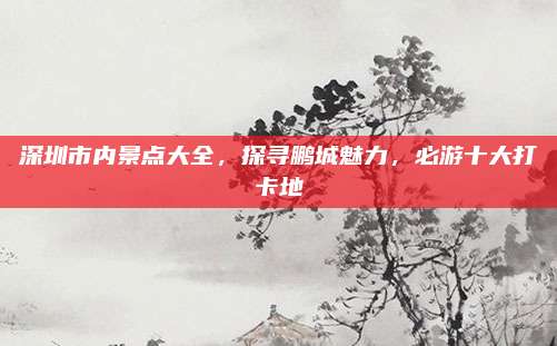 深圳市内景点大全，探寻鹏城魅力，必游十大打卡地