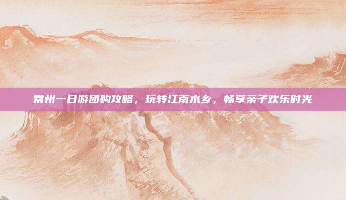 常州一日游团购攻略，玩转江南水乡，畅享亲子欢乐时光