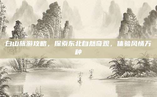 白山旅游攻略，探索东北自然奇观，体验风情万种