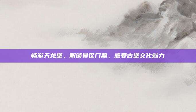 畅游天龙堡，解锁景区门票，感受古堡文化魅力
