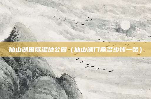 仙山湖国际湿地公园(仙山湖门票多少钱一张)