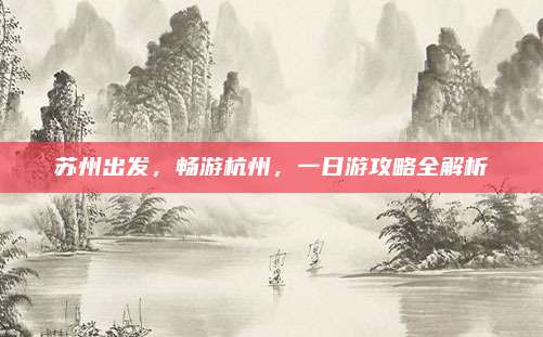 苏州出发，畅游杭州，一日游攻略全解析