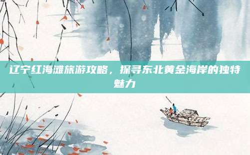 辽宁红海滩旅游攻略，探寻东北黄金海岸的独特魅力