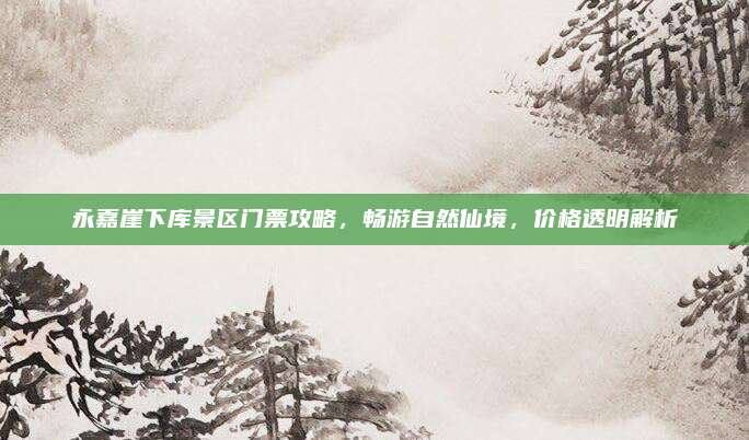 永嘉崖下库景区门票攻略，畅游自然仙境，价格透明解析
