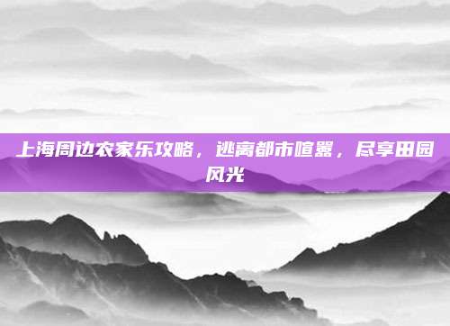 上海周边农家乐攻略，逃离都市喧嚣，尽享田园风光