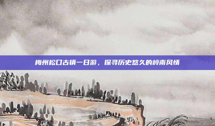 梅州松口古镇一日游，探寻历史悠久的岭南风情