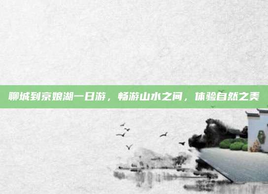 聊城到京娘湖一日游，畅游山水之间，体验自然之美