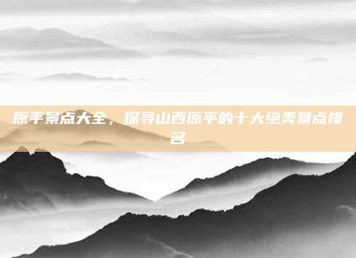 原平景点大全，探寻山西原平的十大绝美景点排名