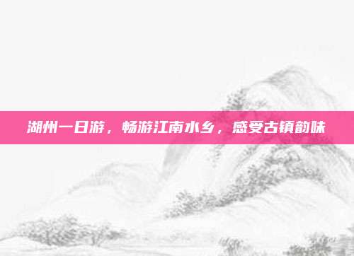 湖州一日游，畅游江南水乡，感受古镇韵味